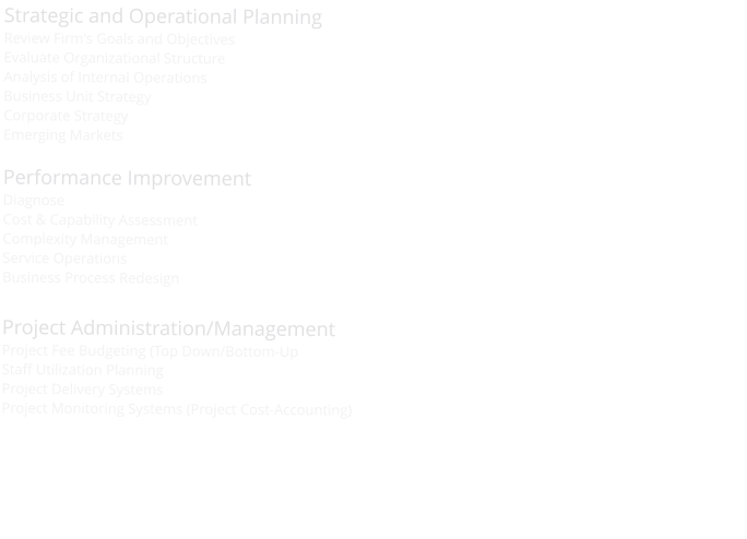Strategic and Operational Planning Review Firm's Goals and Objectives Evaluate Organizational Structure Analysis of Internal Operations Business Unit Strategy Corporate Strategy Emerging Markets  Performance Improvement Diagnose Cost & Capability Assessment Complexity Management Service Operations Business Process Redesign  Project Administration/Management Project Fee Budgeting (Top Down/Bottom-Up Staff Utilization Planning Project Delivery Systems Project Monitoring Systems (Project Cost-Accounting)